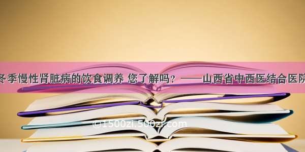 健康知识 | 冬季慢性肾脏病的饮食调养 您了解吗？——山西省中西医结合医院赵怡蕊主任