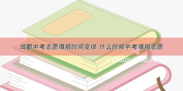 成都中考志愿填报时间安排 什么时候中考填报志愿