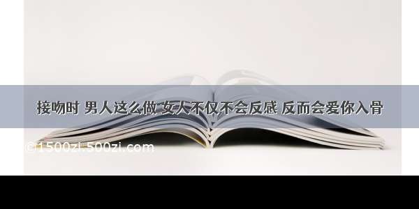 接吻时 男人这么做 女人不仅不会反感 反而会爱你入骨