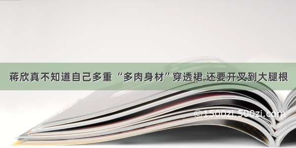 蒋欣真不知道自己多重 “多肉身材”穿透裙 还要开叉到大腿根