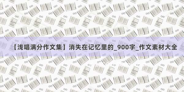 【浅唱满分作文集】消失在记忆里的_900字_作文素材大全