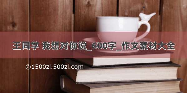 王同学 我想对你说_600字_作文素材大全