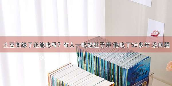 土豆变绿了还能吃吗？有人一吃就肚子疼 他吃了50多年 没问题