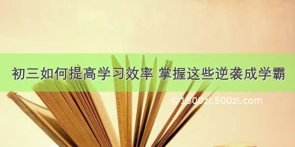 初三如何提高学习效率 掌握这些逆袭成学霸