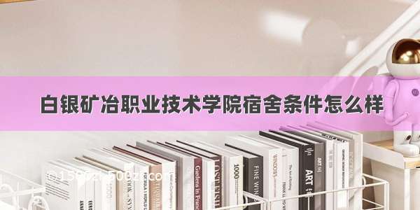 白银矿冶职业技术学院宿舍条件怎么样