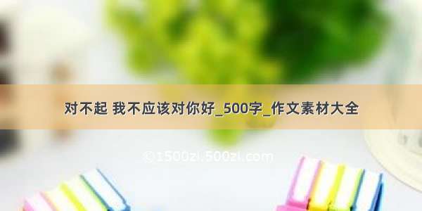 对不起 我不应该对你好_500字_作文素材大全