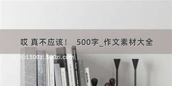 哎 真不应该！_500字_作文素材大全