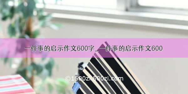 一件事的启示作文600字_一件事的启示作文600