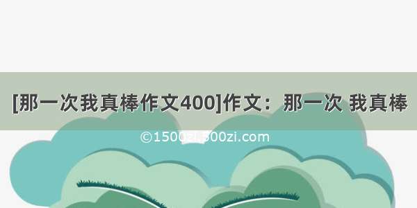 [那一次我真棒作文400]作文：那一次 我真棒