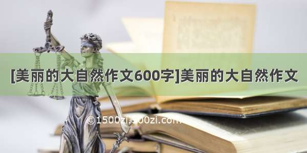 [美丽的大自然作文600字]美丽的大自然作文