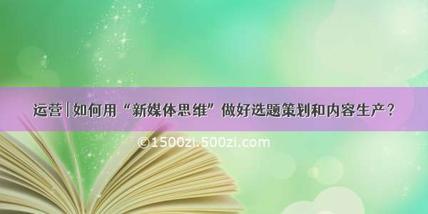 运营 | 如何用“新媒体思维”做好选题策划和内容生产？