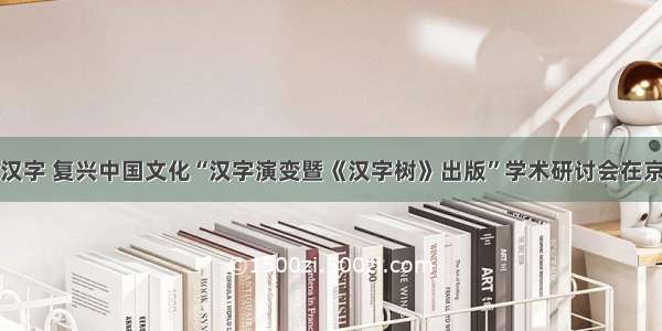 复活汉字 复兴中国文化“汉字演变暨《汉字树》出版”学术研讨会在京举办