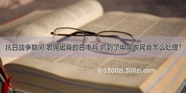 抗日战争期间 农民出身的日本兵 抓到了中国农民会怎么处理？