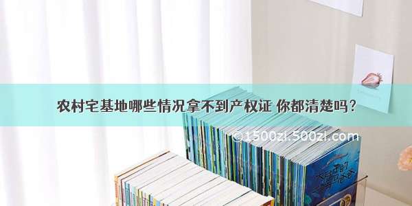 农村宅基地哪些情况拿不到产权证 你都清楚吗？