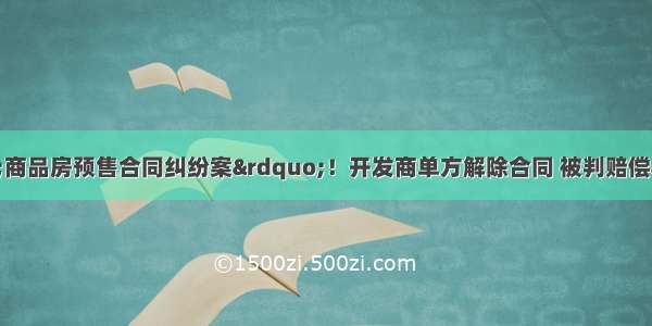 法院判决一起&ldquo;商品房预售合同纠纷案&rdquo;！开发商单方解除合同 被判赔偿&ldquo;信赖利益损失