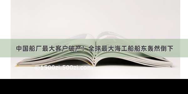 中国船厂最大客户破产！全球最大海工船船东轰然倒下