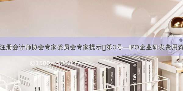 北京注册会计师协会专家委员会专家提示[]第3号—IPO企业研发费用资本化