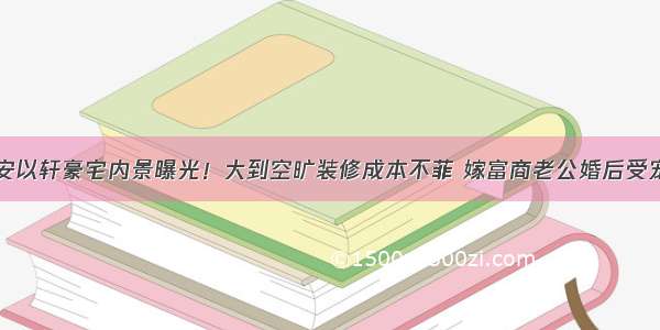 安以轩豪宅内景曝光！大到空旷装修成本不菲 嫁富商老公婚后受宠