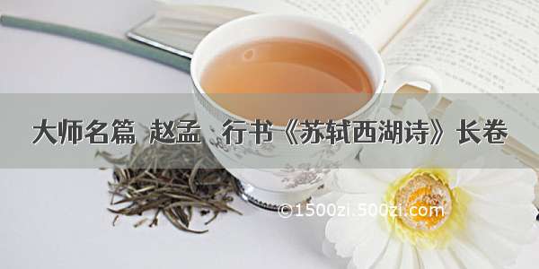 大师名篇｜赵孟頫 行书《苏轼西湖诗》长卷