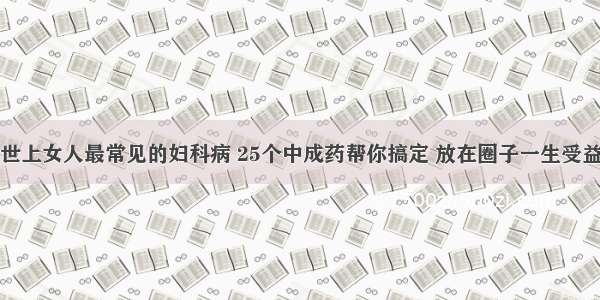 世上女人最常见的妇科病 25个中成药帮你搞定 放在圈子一生受益