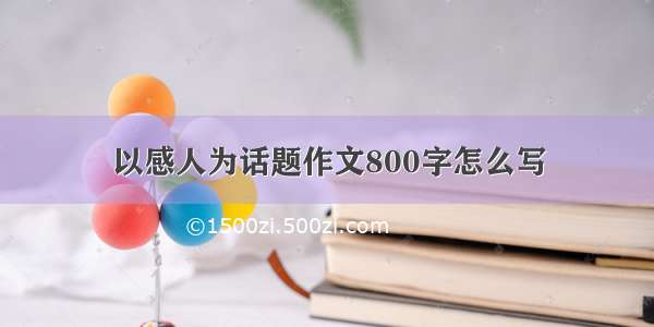 以感人为话题作文800字怎么写