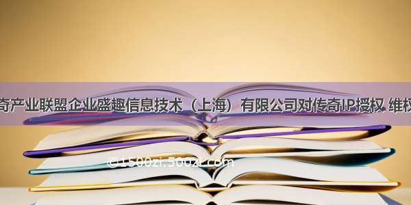 宜春国民传奇产业联盟企业盛趣信息技术（上海）有限公司对传奇IP授权 维权独占性进行