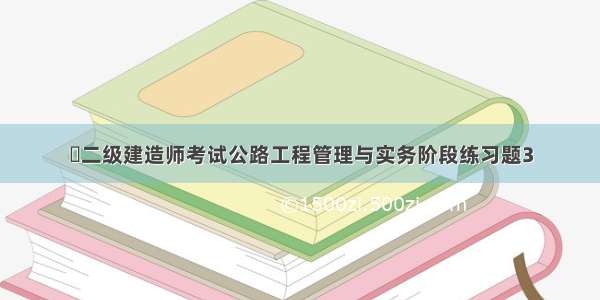 ​二级建造师考试公路工程管理与实务阶段练习题3