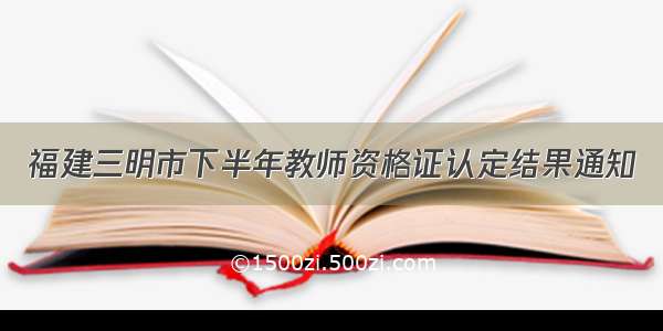 福建三明市下半年教师资格证认定结果通知