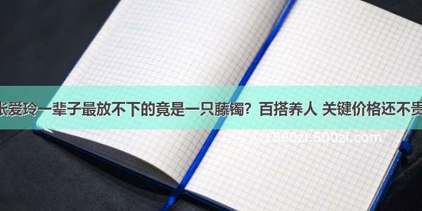 张爱玲一辈子最放不下的竟是一只藤镯？百搭养人 关键价格还不贵！