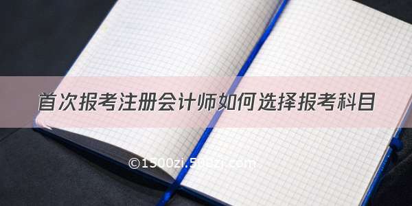 首次报考注册会计师如何选择报考科目