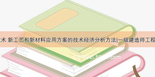 ★新技术 新工艺和新材料应用方案的技术经济分析方法|一级建造师工程经济★