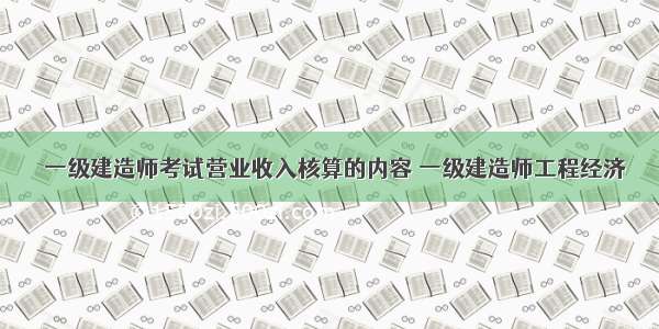 ★一级建造师考试营业收入核算的内容 一级建造师工程经济