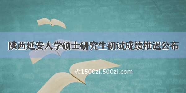 陕西延安大学硕士研究生初试成绩推迟公布