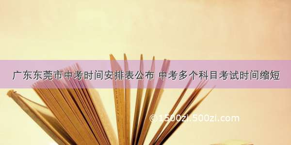 广东东莞市中考时间安排表公布 中考多个科目考试时间缩短