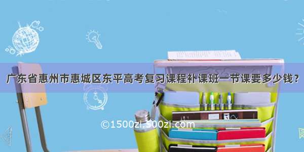 广东省惠州市惠城区东平高考复习课程补课班一节课要多少钱？