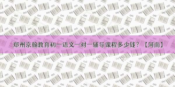 郑州京翰教育初一语文一对一辅导课程多少钱？【河南】