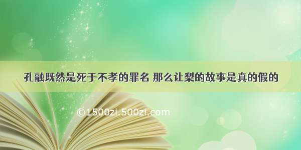 孔融既然是死于不孝的罪名 那么让梨的故事是真的假的