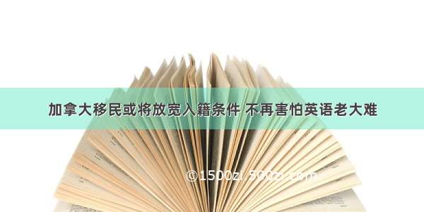 加拿大移民或将放宽入籍条件 不再害怕英语老大难