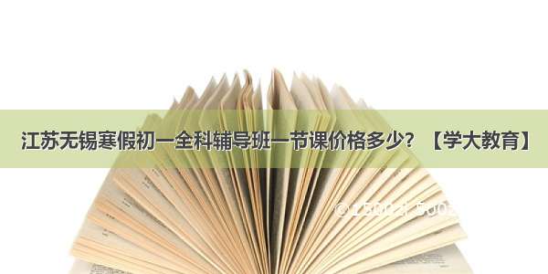 江苏无锡寒假初一全科辅导班一节课价格多少？【学大教育】