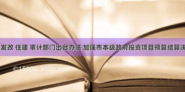 市财政 发改 住建 审计部门出台办法 加强市本级政府投资项目预算结算决算管理