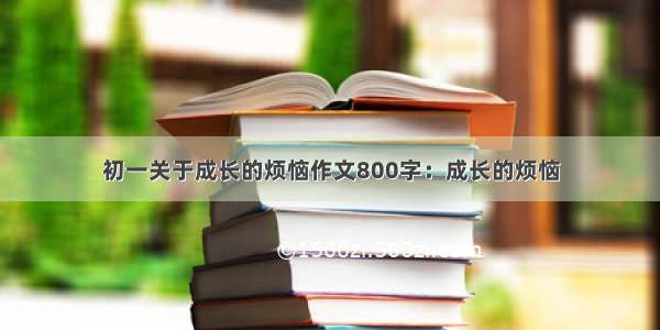 初一关于成长的烦恼作文800字：成长的烦恼