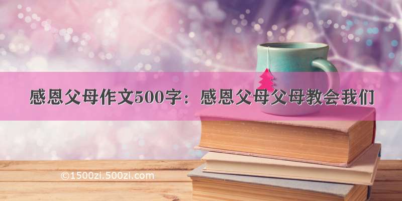 感恩父母作文500字：感恩父母父母教会我们