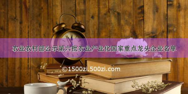 农业农村部公示第六批农业产业化国家重点龙头企业名单