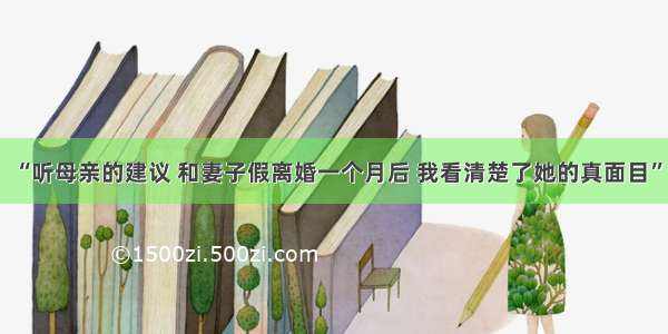 “听母亲的建议 和妻子假离婚一个月后 我看清楚了她的真面目”