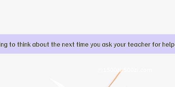 Here’s something to think about the next time you ask your teacher for help阅读理解答案