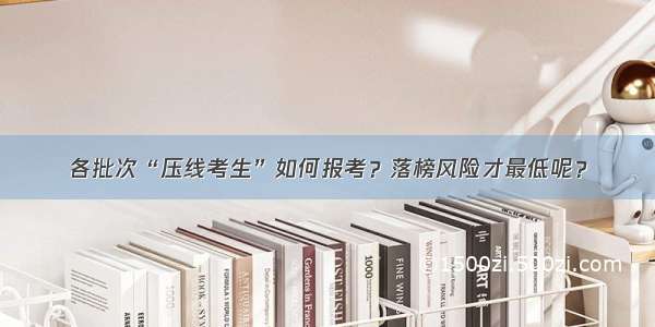 各批次“压线考生”如何报考？落榜风险才最低呢？