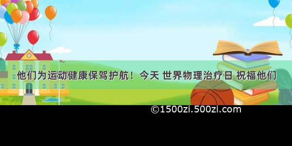 他们为运动健康保驾护航！今天 世界物理治疗日 祝福他们