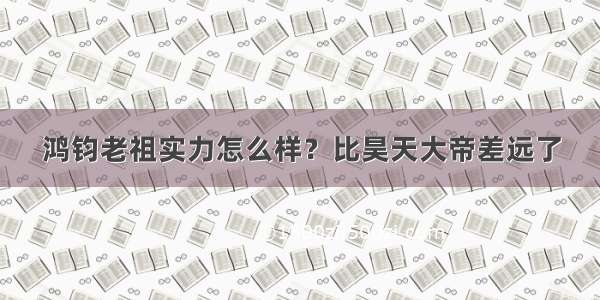 鸿钧老祖实力怎么样？比昊天大帝差远了