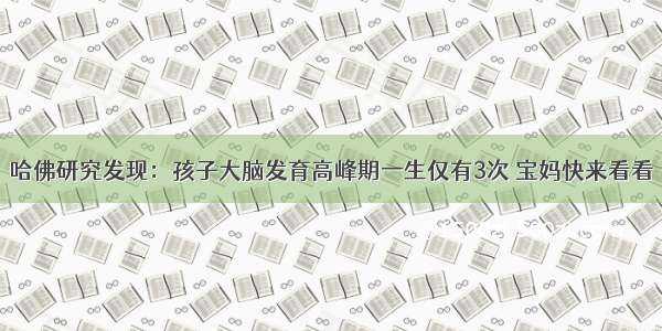 哈佛研究发现：孩子大脑发育高峰期一生仅有3次 宝妈快来看看