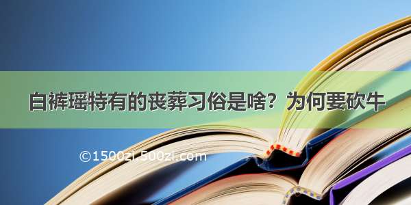 白裤瑶特有的丧葬习俗是啥？为何要砍牛